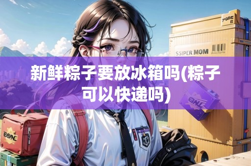 新鮮粽子要放冰箱嗎(粽子可以快遞嗎)