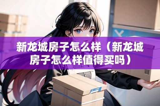 新龍城房子怎么樣（新龍城房子怎么樣值得買嗎）
