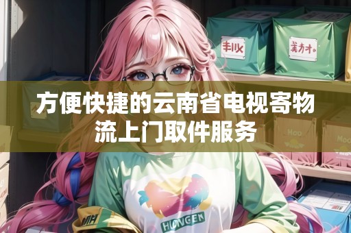 方便快捷的云南省電視寄物流上門取件服務(wù) 方便快捷的云南省電視寄物流上門取件服務(wù)