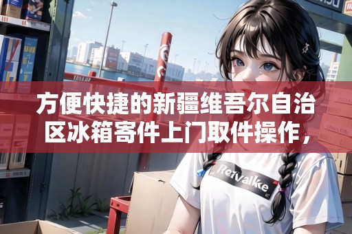 方便快捷的新疆維吾爾自治區(qū)冰箱寄件上門取件操作，無(wú)需繁瑣手續(xù)
