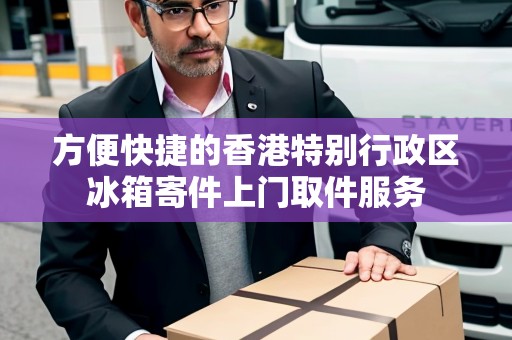 方便快捷的香港特別行政區(qū)冰箱寄件上門取件服務 方便快捷的香港特別行政區(qū)冰箱寄件上門取件服務