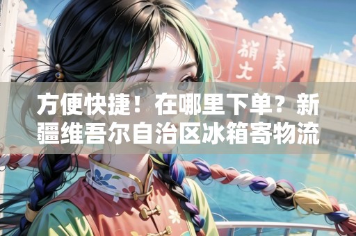 方便快捷！在哪里下單？新疆維吾爾自治區(qū)冰箱寄物流等你來(lái)！