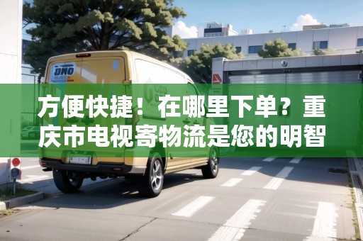 方便快捷！在哪里下單？重慶市電視寄物流是您的明智選擇！