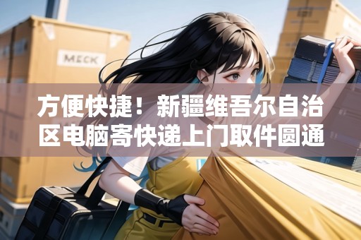 方便快捷！新疆維吾爾自治區(qū)電腦寄快遞上門(mén)取件圓通