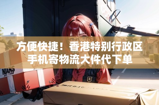 方便快捷！香港特別行政區(qū)手機(jī)寄物流大件代下單