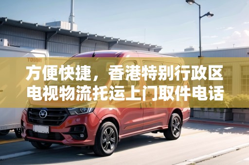 方便快捷，香港特別行政區(qū)電視物流托運(yùn)上門取件電話