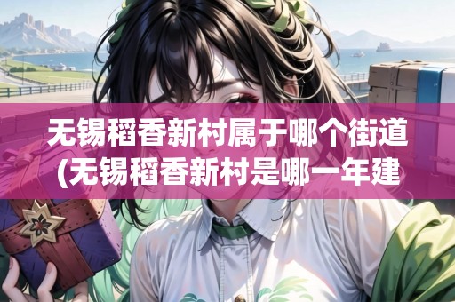 無(wú)錫稻香新村屬于哪個(gè)街道(無(wú)錫稻香新村是哪一年建造的) 無(wú)錫稻香新村屬于哪個(gè)街道(無(wú)錫稻香新村是哪一年建造的)