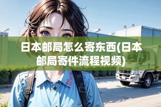 日本郵局怎么寄東西(日本郵局寄件流程視頻)