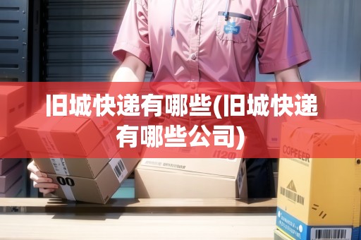 舊城快遞有哪些(舊城快遞有哪些公司) 舊城快遞有哪些(舊城快遞有哪些公司)