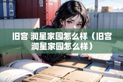 舊宮 潤(rùn)星家園怎么樣（舊宮潤(rùn)星家園怎么樣）