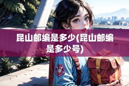 昆山郵編是多少(昆山郵編是多少號)