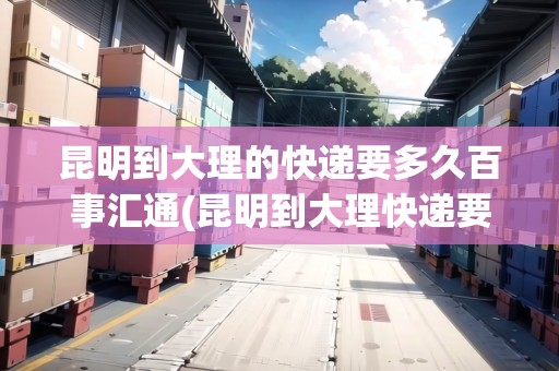 昆明到大理的快遞要多久百事匯通(昆明到大理快遞要多久)