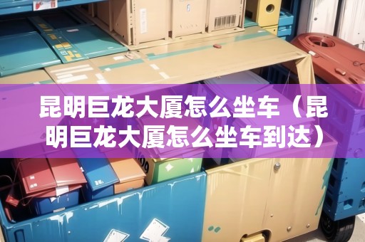 昆明巨龍大廈怎么坐車（昆明巨龍大廈怎么坐車到達(dá)）