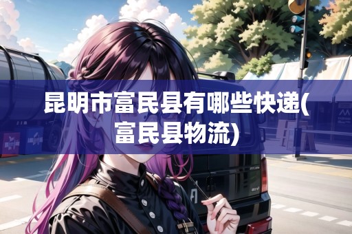 昆明市富民縣有哪些快遞(富民縣物流) 昆明市富民縣有哪些快遞(富民縣物流)