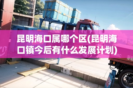 昆明?？趯倌膫€區(qū)(昆明海口鎮(zhèn)今后有什么發(fā)展計劃)
