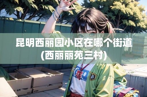 昆明西麗園小區(qū)在哪個(gè)街道(西麗麗苑三村)