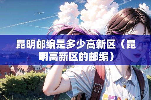 昆明郵編是多少高新區(qū)（昆明高新區(qū)的郵編）