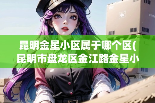 昆明金星小區(qū)屬于哪個區(qū)(昆明市盤龍區(qū)金江路金星小區(qū))