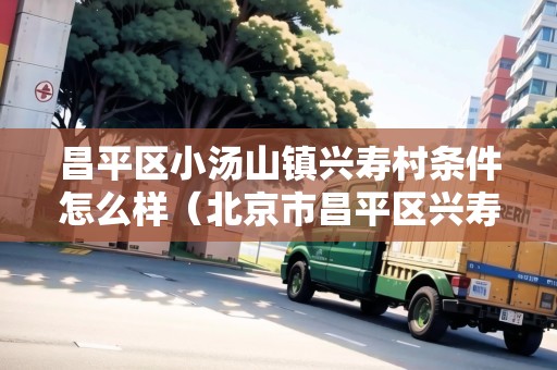 昌平區(qū)小湯山鎮(zhèn)興壽村條件怎么樣（北京市昌平區(qū)興壽村）