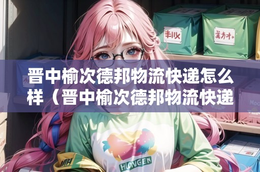 晉中榆次德邦物流快遞怎么樣(晉中榆次德邦物流快遞怎么樣?。? title=