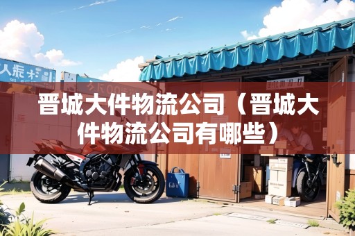 晉城大件物流公司（晉城大件物流公司有哪些）