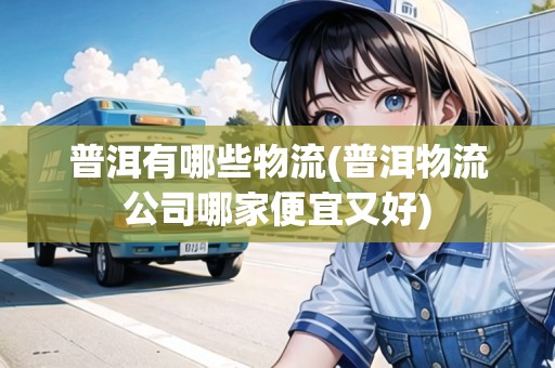 普洱有哪些物流(普洱物流公司哪家便宜又好)