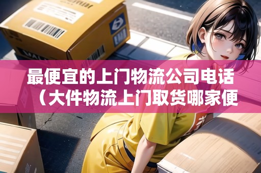 最便宜的上門物流公司電話(大件物流上門取貨哪家便宜) 最便宜的上門物流公司電話(大件物流上門取貨哪家便宜)
