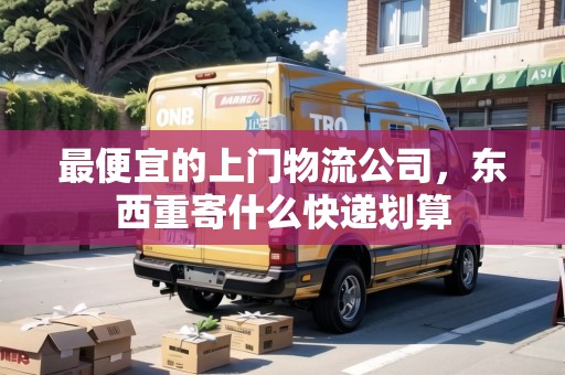 最便宜的上門物流公司，東西重寄什么快遞劃算