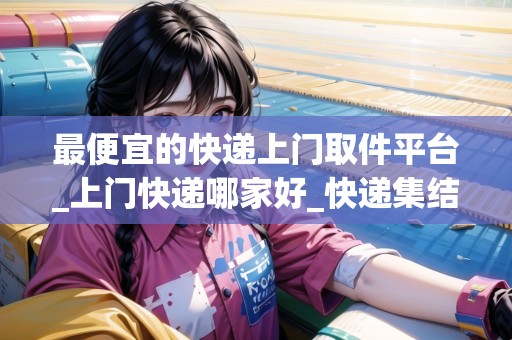 最便宜的快遞上門取件平臺(tái)_上門快遞哪家好_快遞集結(jié)地