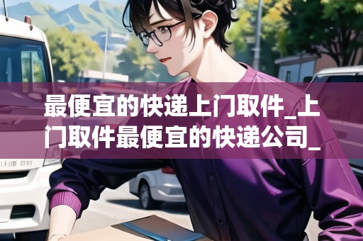 最便宜的快遞上門取件_上門取件最便宜的快遞公司_快遞集結(jié)地