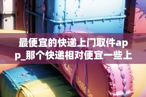 最便宜的快遞上門取件app_那個(gè)快遞相對(duì)便宜一些上門收又快又不貴_快遞集結(jié)地 最便宜的快遞上門取件app_那個(gè)快遞相對(duì)便宜一些上門收又快又不貴_快遞集結(jié)地