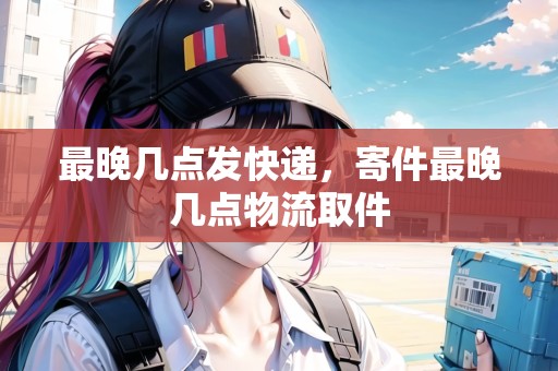 最晚幾點(diǎn)發(fā)快遞，寄件最晚幾點(diǎn)物流取件