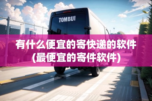 有什么便宜的寄快遞的軟件(最便宜的寄件軟件)