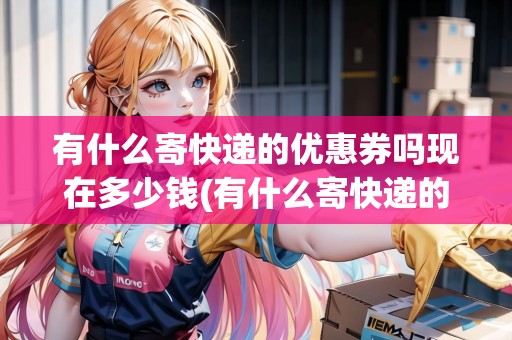 有什么寄快遞的優(yōu)惠券嗎現(xiàn)在多少錢(有什么寄快遞的優(yōu)惠券嗎現(xiàn)在)