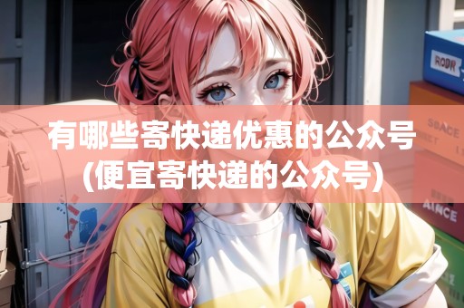 有哪些寄快遞優(yōu)惠的公眾號(hào)(便宜寄快遞的公眾號(hào))