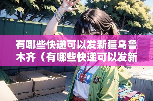 有哪些快遞可以發(fā)新疆烏魯木齊（有哪些快遞可以發(fā)新疆烏魯木齊的）
