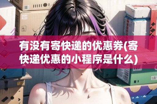 有沒有寄快遞的優(yōu)惠券(寄快遞優(yōu)惠的小程序是什么)