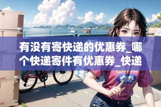 有沒(méi)有寄快遞的優(yōu)惠券_哪個(gè)快遞寄件有優(yōu)惠券_快遞集結(jié)地