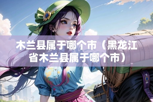 木蘭縣屬于哪個(gè)市（黑龍江省木蘭縣屬于哪個(gè)市）