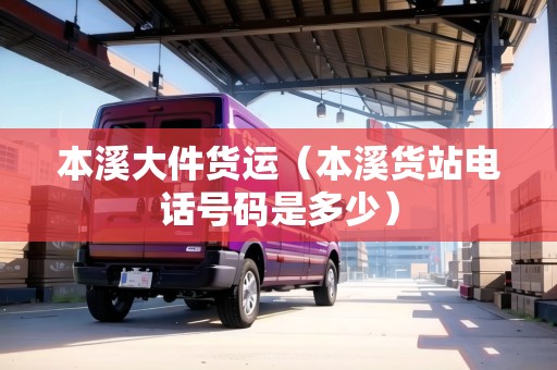 本溪大件貨運(yùn)（本溪貨站電話號碼是多少）