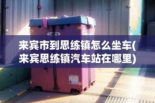 來賓市到思練鎮(zhèn)怎么坐車(來賓思練鎮(zhèn)汽車站在哪里)