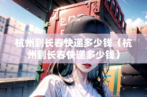 杭州到長春快遞多少錢（杭州到長春快遞多少錢）