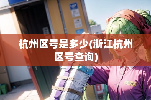 杭州區(qū)號是多少(浙江杭州區(qū)號查詢)