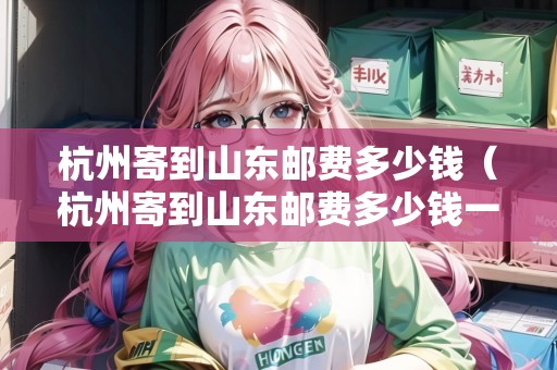 杭州寄到山東郵費(fèi)多少錢（杭州寄到山東郵費(fèi)多少錢一公斤）