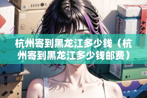 杭州寄到黑龍江多少錢（杭州寄到黑龍江多少錢郵費(fèi)）