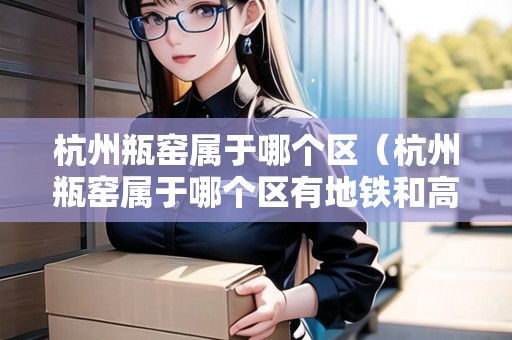 杭州瓶窯屬于哪個(gè)區(qū)（杭州瓶窯屬于哪個(gè)區(qū)有地鐵和高鐵站嗎?）