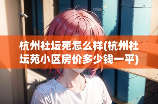 杭州社壇苑怎么樣(杭州社壇苑小區(qū)房價多少錢一平)
