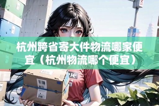 杭州跨省寄大件物流哪家便宜（杭州物流哪個(gè)便宜）