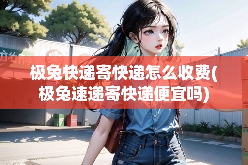 極兔快遞寄快遞怎么收費(fèi)(極兔速遞寄快遞便宜嗎)