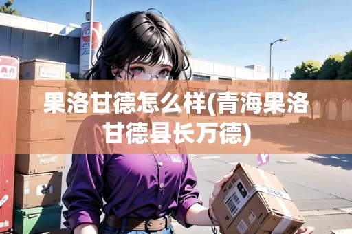 果洛甘德怎么樣(青海果洛甘德縣長萬德)